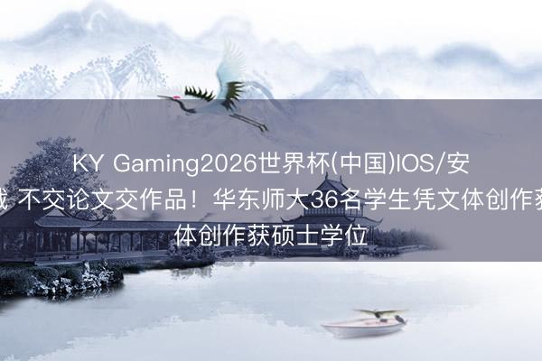 KY Gaming2026世界杯(中国)IOS/安卓官方下载 不交论文交作品！华东师大36名学生凭文体创作获硕士学位