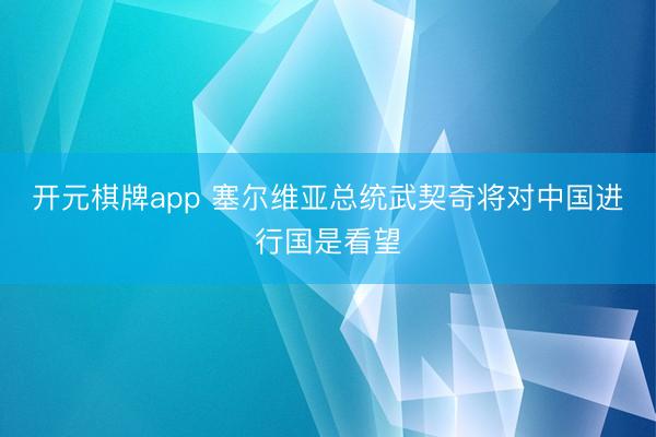 开元棋牌app 塞尔维亚总统武契奇将对中国进行国是看望