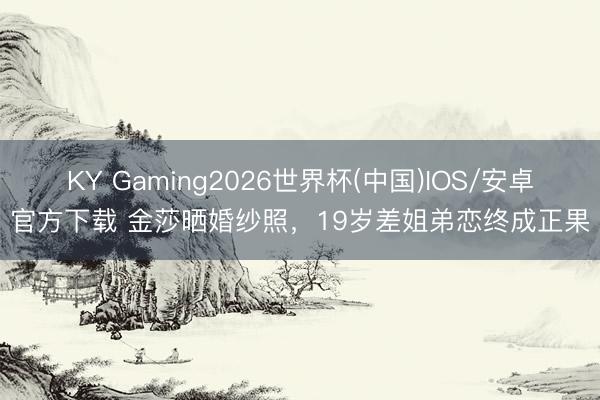 KY Gaming2026世界杯(中国)IOS/安卓官方下载 金莎晒婚纱照,19岁差姐弟恋终成正果