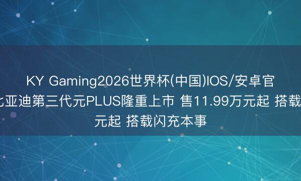 KY Gaming2026世界杯(中国)IOS/安卓官方下载 比亚迪第三代元PLUS隆重上市 售11.99万元起 搭载闪充本事
