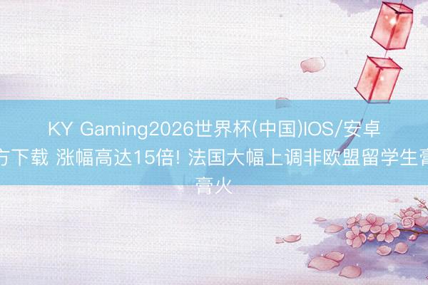 KY Gaming2026世界杯(中国)IOS/安卓官方下载 涨幅高达15倍! 法国大幅上调非欧盟留学生膏火