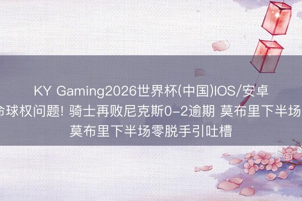 KY Gaming2026世界杯(中国)IOS/安卓官方下载 致命球权问题! 骑士再败尼克斯0-2逾期 莫布里下半场零脱手引吐槽