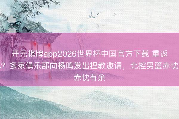 开元棋牌app2026世界杯中国官方下载 重返CBA？多家俱乐部向杨鸣发出捏教邀请，北控男篮赤忱有余