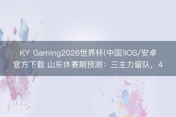 KY Gaming2026世界杯(中国)IOS/安卓官方下载 山东休赛期预测：三主力留队，4