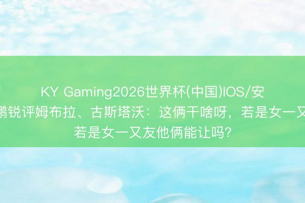 KY Gaming2026世界杯(中国)IOS/安卓官方下载 赵鹏锐评姆布拉、古斯塔沃:这俩干啥呀,若是女一又友他俩能让吗?