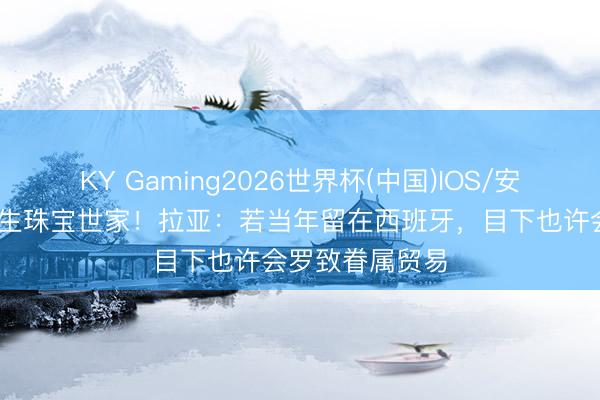 KY Gaming2026世界杯(中国)IOS/安卓官方下载 出生珠宝世家!拉亚:若当年留在西班牙,目下也许会罗致眷属贸易
