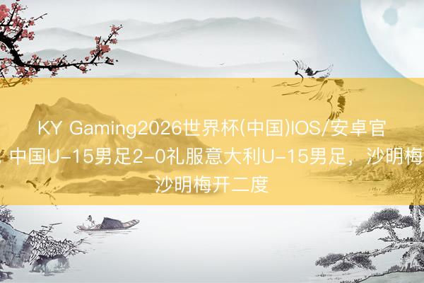 KY Gaming2026世界杯(中国)IOS/安卓官方下载 中国U-15男足2-0礼服意大利U-15男足，沙明梅开二度
