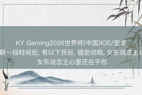 KY Gaming2026世界杯(中国)IOS/安卓官方下载 断联一段时间后， 有以下民俗， 碰劲说明， 女东说念主心里还在乎你