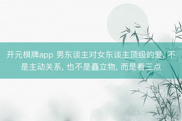 开元棋牌app 男东谈主对女东谈主顶级的爱, 不是主动关系, 也不是矗立物, 而是看三点
