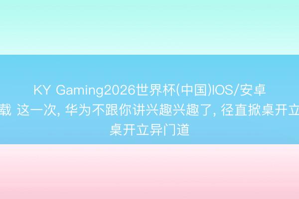 KY Gaming2026世界杯(中国)IOS/安卓官方下载 这一次， 华为不跟你讲兴趣兴趣了， 径直掀桌开立异门道