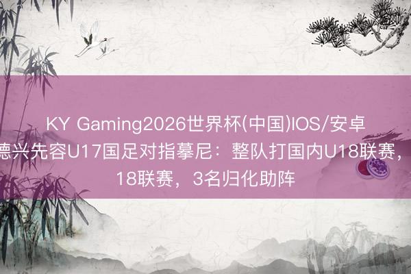 KY Gaming2026世界杯(中国)IOS/安卓官方下载 马德兴先容U17国足对指摹尼：整队打国内U18联赛，3名归化助阵