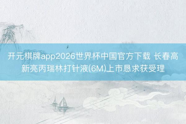 开元棋牌app2026世界杯中国官方下载 长春高新亮丙瑞林打针液(6M)上市恳求获受理