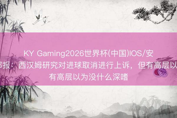 KY Gaming2026世界杯(中国)IOS/安卓官方下载 邮报：西汉姆研究对进球取消进行上诉，但有高层以为没什么深嗜