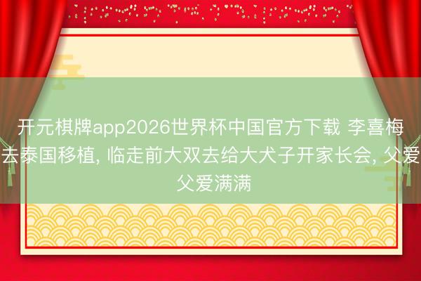开元棋牌app2026世界杯中国官方下载 李喜梅出发去泰国移植， 临走前大双去给大犬子开家长会， 父爱满满