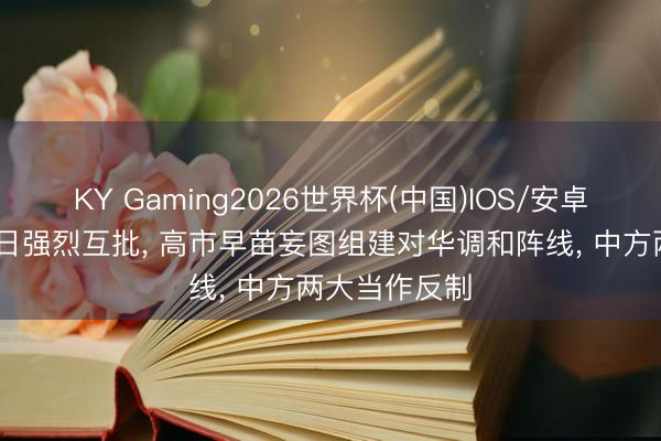 KY Gaming2026世界杯(中国)IOS/安卓官方下载 中日强烈互批， 高市早苗妄图组建对华调和阵线， 中方两大当作反制