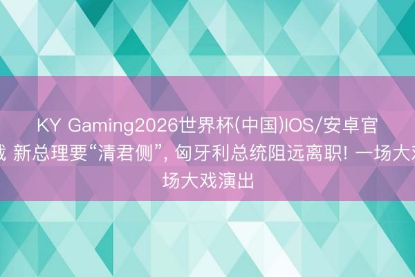 KY Gaming2026世界杯(中国)IOS/安卓官方下载 新总理要“清君侧”, 匈牙利总统阻远离职! 一场大戏演出