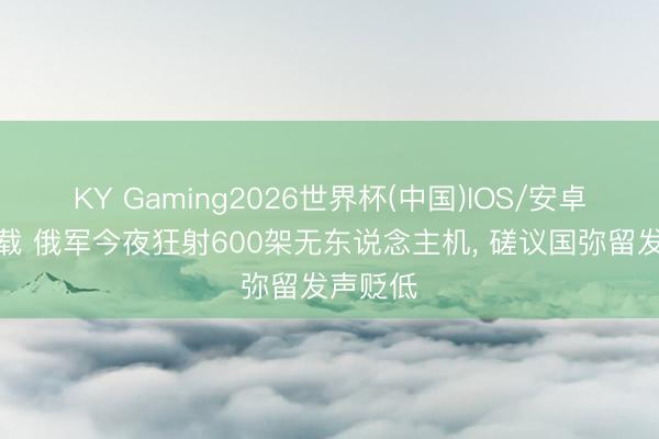 KY Gaming2026世界杯(中国)IOS/安卓官方下载 俄军今夜狂射600架无东说念主机, 磋议国弥留发声贬低