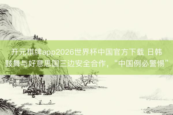 开元棋牌app2026世界杯中国官方下载 日韩鼓舞与好意思国三边安全合作，“中国例必警惕”