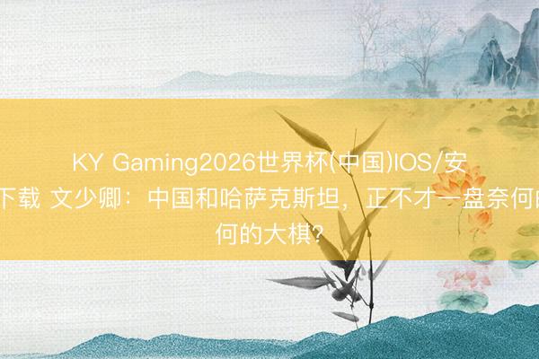 KY Gaming2026世界杯(中国)IOS/安卓官方下载 文少卿：中国和哈萨克斯坦，正不才一盘奈何的大棋？