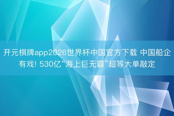 开元棋牌app2026世界杯中国官方下载 中国船企有戏! 530亿“海上巨无霸”超等大单敲定