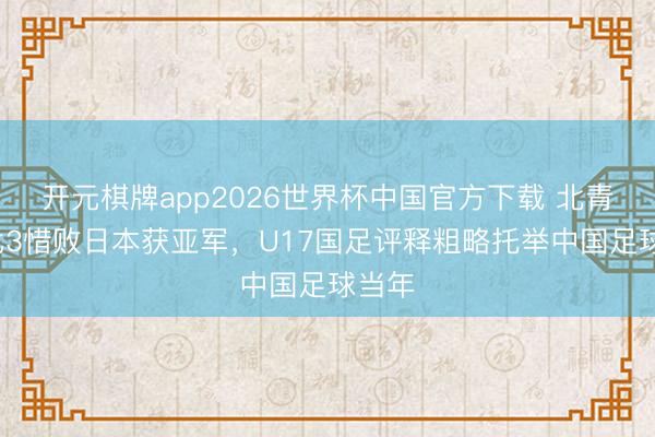 开元棋牌app2026世界杯中国官方下载 北青:2比3惜败日本获亚军,U17国足评释粗略托举中国足球当年