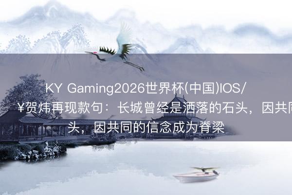 KY Gaming2026世界杯(中国)IOS/安卓官方下载 🎥贺炜再现款句：长城曾经是洒落的石头，因共同的信念成为脊梁