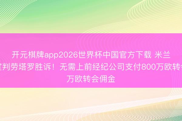 开元棋牌app2026世界杯中国官方下载 米兰法院宣判劳塔罗胜诉!无需上前经纪公司支付800万欧转会佣金