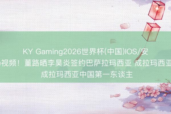 KY Gaming2026世界杯(中国)IOS/安卓官方下载 现场视频！董路晒李昊炎签约巴萨拉玛西亚 成拉玛西亚中国第一东谈主