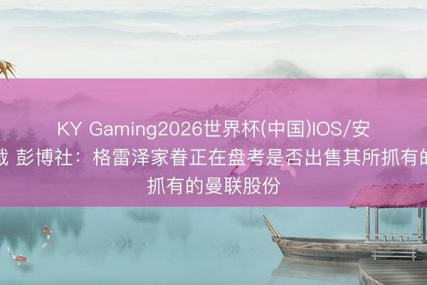 KY Gaming2026世界杯(中国)IOS/安卓官方下载 彭博社：格雷泽家眷正在盘考是否出售其所抓有的曼联股份
