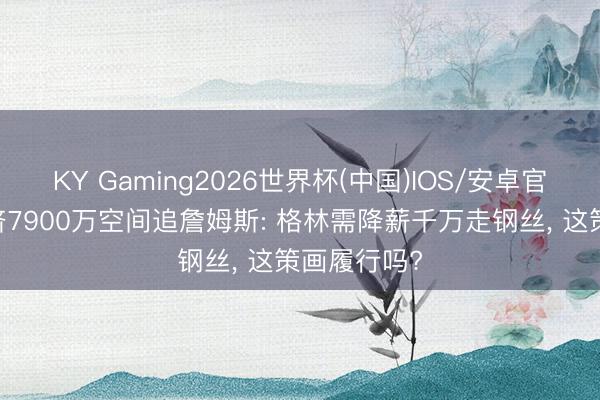 KY Gaming2026世界杯(中国)IOS/安卓官方下载 硬挤7900万空间追詹姆斯: 格林需降薪千万走钢丝, 这策画履行吗?