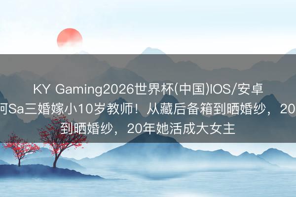 KY Gaming2026世界杯(中国)IOS/安卓官方下载 43岁阿Sa三婚嫁小10岁教师！从藏后备箱到晒婚纱，20年她活成大女主