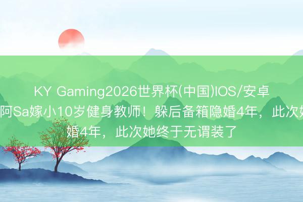 KY Gaming2026世界杯(中国)IOS/安卓官方下载 43岁阿Sa嫁小10岁健身教师!躲后备箱隐婚4年,此次她终于无谓装了