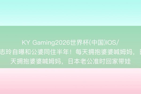 KY Gaming2026世界杯(中国)IOS/安卓官方下载 51岁林志玲自曝和公婆同住半年！每天拥抱婆婆喊姆妈，日本老公准时回家带娃