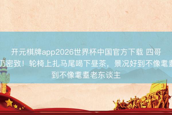 开元棋牌app2026世界杯中国官方下载 四哥谢贤89岁仍密致！轮椅上扎马尾喝下昼茶，景况好到不像耄耋老东谈主