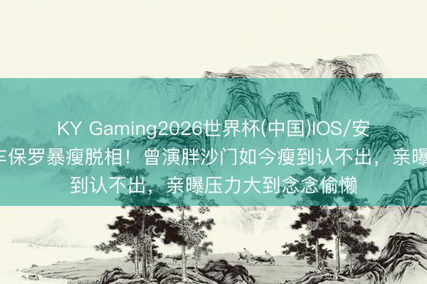 KY Gaming2026世界杯(中国)IOS/安卓官方下载 65岁车保罗暴瘦脱相!曾演胖沙门如今瘦到认不出,亲曝压力大到念念偷懒