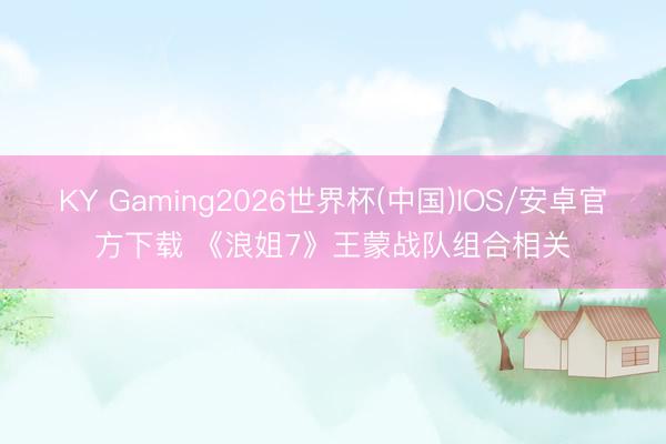 KY Gaming2026世界杯(中国)IOS/安卓官方下载 《浪姐7》王蒙战队组合相关