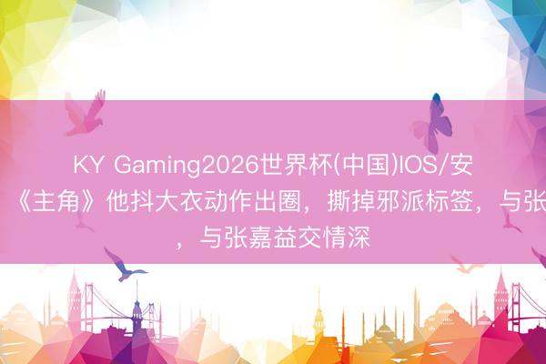 KY Gaming2026世界杯(中国)IOS/安卓官方下载 《主角》他抖大衣动作出圈，撕掉邪派标签，与张嘉益交情深