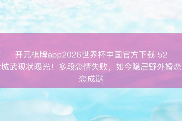 开元棋牌app2026世界杯中国官方下载 52岁金城武现状曝光！多段恋情失败，如今隐居野外婚恋成谜
