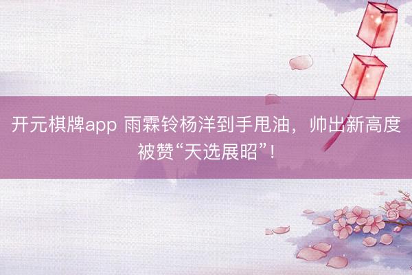 开元棋牌app 雨霖铃杨洋到手甩油,帅出新高度被赞“天选展昭”!