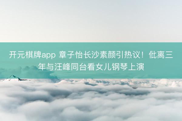 开元棋牌app 章子怡长沙素颜引热议！仳离三年与汪峰同台看女儿钢琴上演
