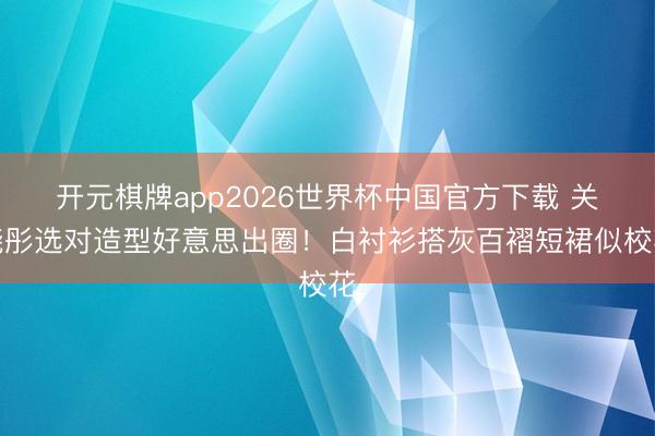 开元棋牌app2026世界杯中国官方下载 关晓彤选对造型好意思出圈!白衬衫搭灰百褶短裙似校花