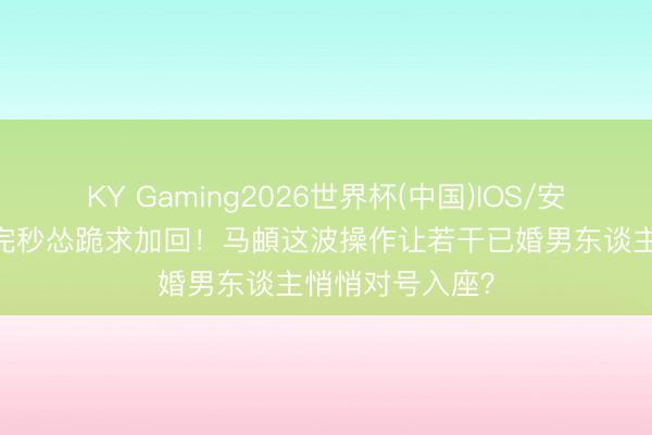 KY Gaming2026世界杯(中国)IOS/安卓官方下载 删完秒怂跪求加回!马頔这波操作让若干已婚男东谈主悄悄对号入座?
