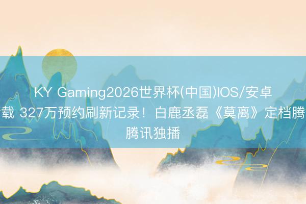 KY Gaming2026世界杯(中国)IOS/安卓官方下载 327万预约刷新记录!白鹿丞磊《莫离》定档腾讯独播