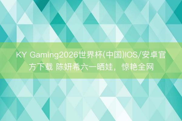 KY Gaming2026世界杯(中国)IOS/安卓官方下载 陈妍希六一晒娃,惊艳全网