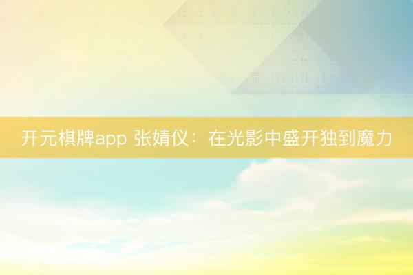 开元棋牌app 张婧仪：在光影中盛开独到魔力