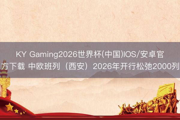 KY Gaming2026世界杯(中国)IOS/安卓官方下载 中欧班列（西安）2026年开行松弛2000列