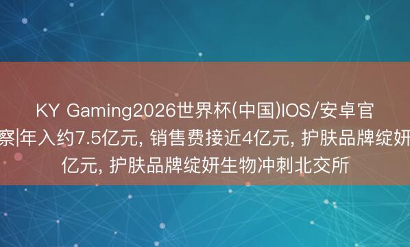 KY Gaming2026世界杯(中国)IOS/安卓官方下载 IPO不雅察|年入约7.5亿元， 销售费接近4亿元， 护肤品牌绽妍生物冲刺北交所