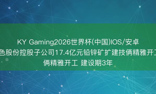 KY Gaming2026世界杯(中国)IOS/安卓官方下载 中色股份控股子公司17.4亿元铅锌矿扩建技俩精雅开工 建设期3年