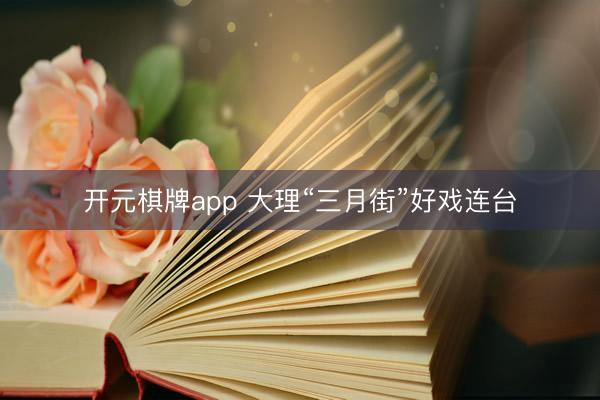 开元棋牌app 大理“三月街”好戏连台