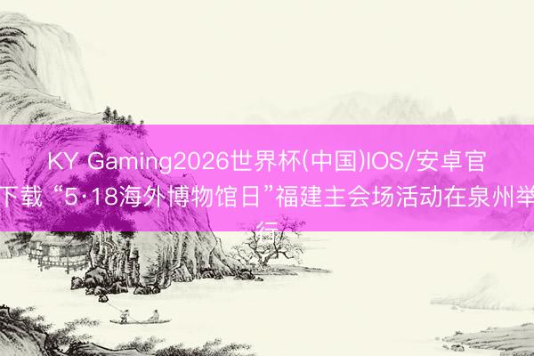 KY Gaming2026世界杯(中国)IOS/安卓官方下载 “5·18海外博物馆日”福建主会场活动在泉州举行